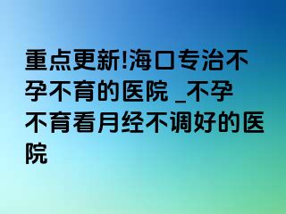 重点更新!海口专治不孕不育的医院 _不孕不育看月经不调好的医院