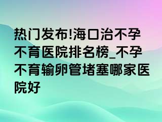 热门发布!海口治不孕不育医院排名榜_不孕不育输卵管堵塞哪家医院好