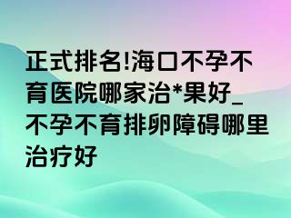 正式排名!海口不孕不育医院哪家治*果好_不孕不育排卵障碍哪里治疗好