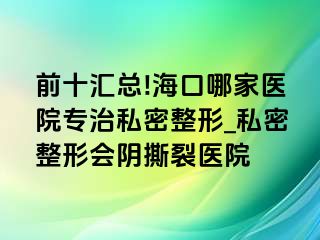 前十汇总!海口哪家医院专治私密整形_私密整形会阴撕裂医院