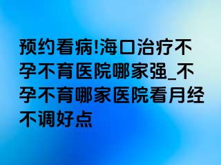 预约看病!海口治疗不孕不育医院哪家强_不孕不育哪家医院看月经不调好点