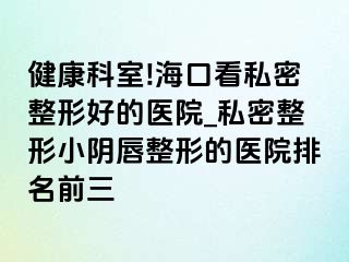 健康科室!海口看私密整形好的医院_私密整形小阴唇整形的医院排名前三