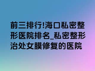 前三排行!海口私密整形医院排名_私密整形治处女膜修复的医院