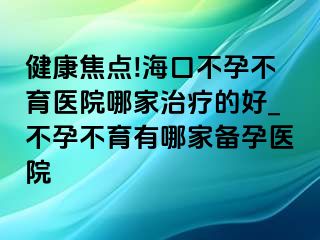 健康焦点!海口不孕不育医院哪家治疗的好_不孕不育有哪家备孕医院