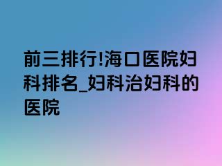 前三排行!海口医院妇科排名_妇科治妇科的医院